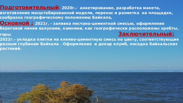 Подготовительный :  2020г.- анкетирование, разработка макета, изготовление масштабированной модели, перенос и разметка на площадке, сообразно географическому положению Байкала, Основной :  2021г. - заливка песчано-цементной смесью, оформление береговой линии валунами, камнями, как географически расположены хребты, горы .  Заключительный: 2022г.- укладка плитки на клеево-цементную смесь по цвету, соответствующие разным глубинам Байкала . Оформление и декор клумб, посадка байкальских растений.   