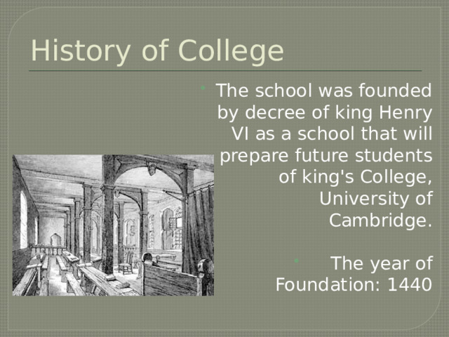 History of College The school was founded by decree of king Henry VI as a school that will prepare future students of king's College, University of Cambridge.  The year of Foundation: 1440 