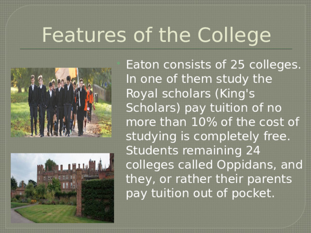 Features of the College Eaton consists of 25 colleges. In one of them study the Royal scholars (King's Scholars) pay tuition of no more than 10% of the cost of studying is completely free. Students remaining 24 colleges called Oppidans, and they, or rather their parents pay tuition out of pocket. 