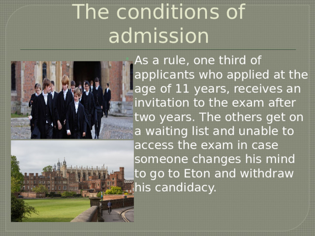 The conditions of admission As a rule, one third of applicants who applied at the age of 11 years, receives an invitation to the exam after two years. The others get on a waiting list and unable to access the exam in case someone changes his mind to go to Eton and withdraw his candidacy. 