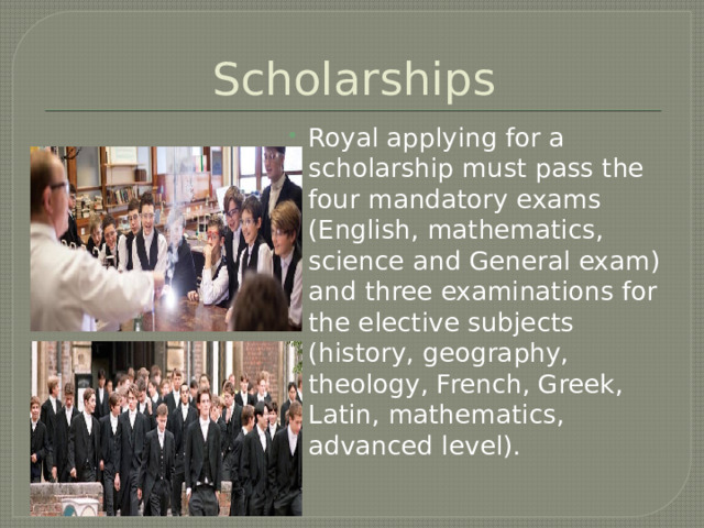 Scholarships Royal applying for a scholarship must pass the four mandatory exams (English, mathematics, science and General exam) and three examinations for the elective subjects (history, geography, theology, French, Greek, Latin, mathematics, advanced level). 