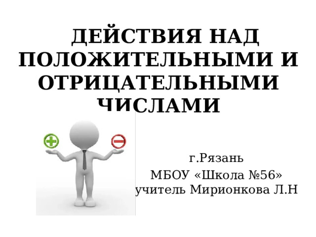  ДЕЙСТВИЯ НАД ПОЛОЖИТЕЛЬНЫМИ И ОТРИЦАТЕЛЬНЫМИ ЧИСЛАМИ  г.Рязань МБОУ «Школа №56» учитель Мирионкова Л.Н 