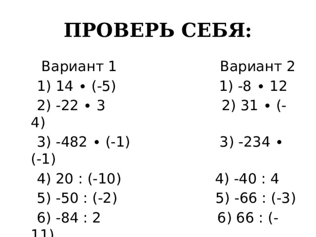 ПРОВЕРЬ СЕБЯ:  Вариант 1 Вариант 2  1) 14 ∙ (-5) 1) -8 ∙ 12  2) -22 ∙ 3 2) 31 ∙ (-4)  3) -482 ∙ (-1) 3) -234 ∙ (-1)  4) 20 : (-10) 4) -40 : 4  5) -50 : (-2) 5) -66 : (-3)  6) -84 : 2 6) 66 : (-11) 