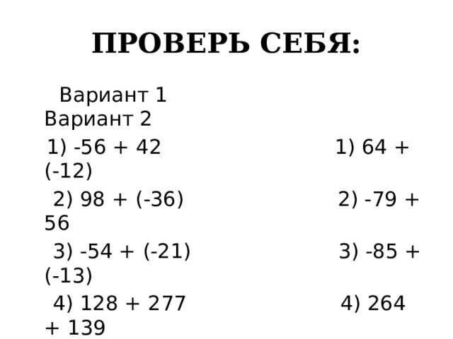 ПРОВЕРЬ СЕБЯ:  Вариант 1 Вариант 2  1) -56 + 42 1) 64 +(-12)  2) 98 + (-36) 2) -79 + 56  3) -54 + (-21) 3) -85 + (-13)  4) 128 + 277 4) 264 + 139  5) -23 +(-65) 5) -45 + (-38) 