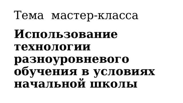 Тема мастер-класса Использование технологии разноуровневого обучения в условиях начальной школы 