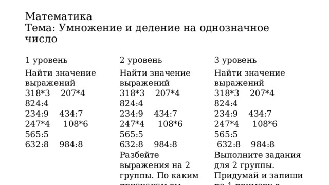 Математика  Тема: Умножение и деление на однозначное число 1 уровень 2 уровень Найти значение выражений Найти значение выражений 3 уровень 318*3    207*4    824:4   318*3    207*4    824:4   Найти значение выражений 234:9    434:7 247*4     108*6    565:5   234:9    434:7 318*3    207*4    824:4   247*4     108*6    565:5   632:8    984:8 234:9    434:7 632:8    984:8 247*4     108*6    565:5   Разбейте выражения на 2 группы. По каким признакам вы разбили выражения?  632:8    984:8 Выполните задания для 2 группы. Придумай и запиши по 1 примеру в каждую группу. 