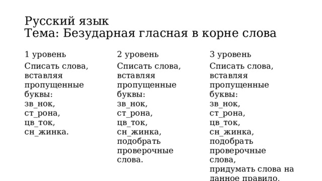 Русский язык  Тема: Безударная гласная в корне слова 1 уровень  2 уровень  Списать слова, вставляя пропущенные буквы:   3 уровень  зв_нок,   Списать слова, вставляя пропущенные буквы:   зв_нок,   ст_рона,   Списать слова, вставляя пропущенные буквы:  зв_нок,   ст_рона,   цв_ток,  цв_ток,   сн_жинка.  ст_рона,   сн_жинка,   цв_ток,   подобрать проверочные слова.  сн_жинка,   подобрать проверочные слова,   придумать слова на данное правило,   составить с этими словами предложения.  