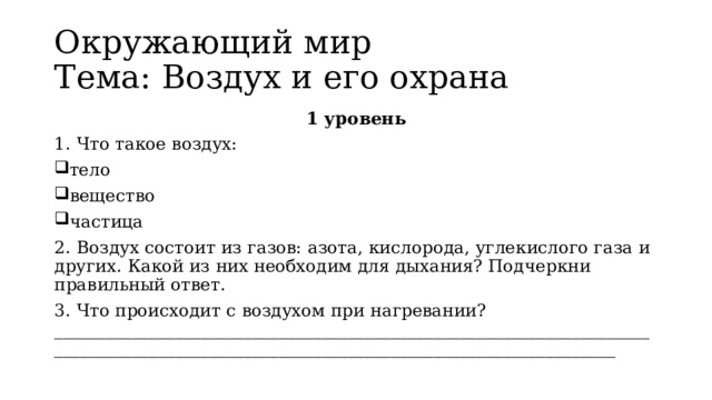 Окружающий мир   Тема: Воздух и его охрана 1 уровень 1. Что такое воздух: тело вещество частица 2. Воздух состоит из газов: азота, кислорода, углекислого газа и других. Какой из них необходим для дыхания? Подчеркни правильный ответ. 3. Что происходит с воздухом при нагревании? ______________________________________________________________________________________________________________________________________ 