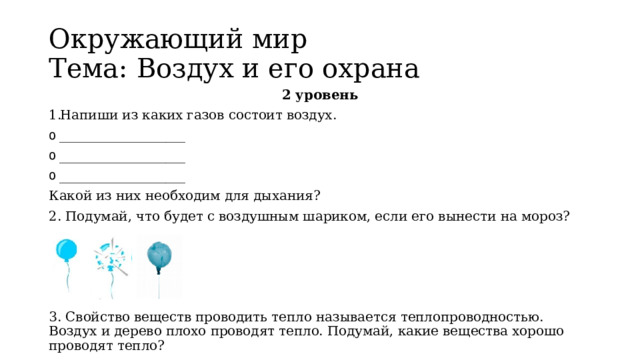 Окружающий мир   Тема: Воздух и его охрана 2 уровень Напиши из каких газов состоит воздух. ___________________ ___________________ ___________________ Какой из них необходим для дыхания? 2. Подумай, что будет с воздушным шариком, если его вынести на мороз? 3. Свойство веществ проводить тепло называется теплопроводностью. Воздух и дерево плохо проводят тепло. Подумай, какие вещества хорошо проводят тепло? 