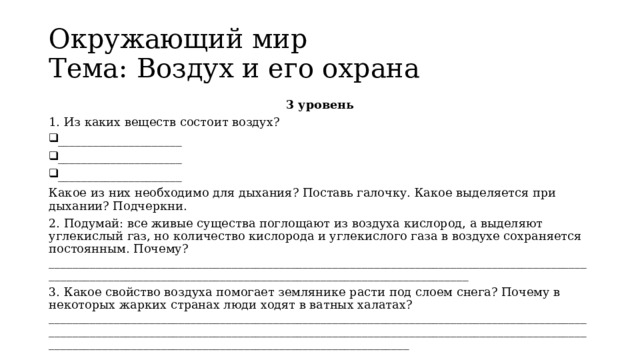 Окружающий мир   Тема: Воздух и его охрана 3 уровень 1. Из каких веществ состоит воздух? _____________________ _____________________ _____________________ Какое из них необходимо для дыхания? Поставь галочку. Какое выделяется при дыхании? Подчеркни. 2. Подумай: все живые существа поглощают из воздуха кислород, а выделяют углекислый газ, но количество кислорода и углекислого газа в воздухе сохраняется постоянным. Почему? __________________________________________________________________________________________________________________________________________________________________ 3. Какое свойство воздуха помогает землянике расти под слоем снега? Почему в некоторых жарких странах люди ходят в ватных халатах? ___________________________________________________________________________________________________________________________________________________________________________________________________________________________________________________ 
