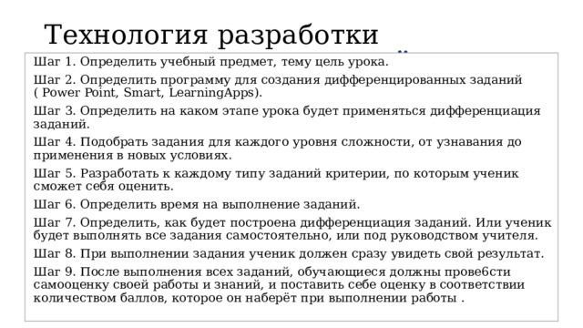 Технология разработки разноуровневых заданий Шаг 1. Определить учебный предмет, тему цель урока. Шаг 2. Определить программу для создания дифференцированных заданий ( Power Point, Smart, LearningApps). Шаг 3. Определить на каком этапе урока будет применяться дифференциация заданий. Шаг 4. Подобрать задания для каждого уровня сложности, от узнавания до применения в новых условиях. Шаг 5. Разработать к каждому типу заданий критерии, по которым ученик сможет себя оценить. Шаг 6. Определить время на выполнение заданий. Шаг 7. Определить, как будет построена дифференциация заданий. Или ученик будет выполнять все задания самостоятельно, или под руководством учителя. Шаг 8. При выполнении задания ученик должен сразу увидеть свой результат. Шаг 9. После выполнения всех заданий, обучающиеся должны прове6сти самооценку своей работы и знаний, и поставить себе оценку в соответствии количеством баллов, которое он наберёт при выполнении работы . 