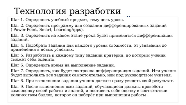Технология разработки разноуровневых заданий Шаг 1. Определить учебный предмет, тему цель урока. Шаг 2. Определить программу для создания дифференцированных заданий ( Power Point, Smart, LearningApps). Шаг 3. Определить на каком этапе урока будет применяться дифференциация заданий. Шаг 4. Подобрать задания для каждого уровня сложности, от узнавания до применения в новых условиях. Шаг 5. Разработать к каждому типу заданий критерии, по которым ученик сможет себя оценить. Шаг 6. Определить время на выполнение заданий. Шаг 7. Определить, как будет построена дифференциация заданий. Или ученик будет выполнять все задания самостоятельно, или под руководством учителя. Шаг 8. При выполнении задания ученик должен сразу увидеть свой результат. Шаг 9. После выполнения всех заданий, обучающиеся должны прове6сти самооценку своей работы и знаний, и поставить себе оценку в соответствии количеством баллов, которое он наберёт при выполнении работы . 