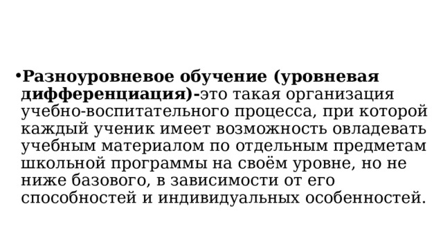 Разноуровневое обучение (уровневая дифференциация)- это такая организация учебно-воспитательного процесса, при которой каждый ученик имеет возможность овладевать учебным материалом по отдельным предметам школьной программы на своём уровне, но не ниже базового, в зависимости от его способностей и индивидуальных особенностей. 