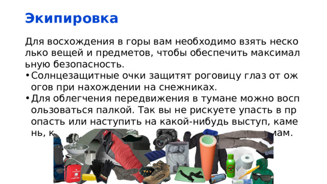 Экипировка Для восхождения в горы вам необходимо взять несколько вещей и предметов, чтобы обеспечить максимальную безопасность. Солнцезащитные очки защитят роговицу глаз от ожогов при нахождении на снежниках. Для облегчения передвижения в тумане можно воспользоваться палкой. Так вы не рискуете упасть в пропасть или наступить на какой-нибудь выступ, камень, который может привести к серьезным травмам. 