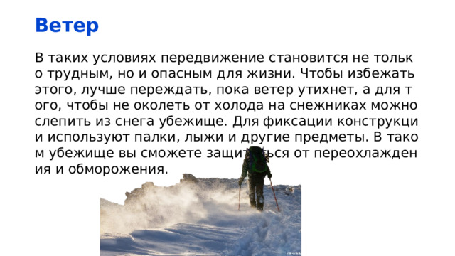 Ветер В таких условиях передвижение становится не только трудным, но и опасным для жизни. Чтобы избежать этого, лучше переждать, пока ветер утихнет, а для того, чтобы не околеть от холода на снежниках можно слепить из снега убежище. Для фиксации конструкции используют палки, лыжи и другие предметы. В таком убежище вы сможете защититься от переохлаждения и обморожения. 