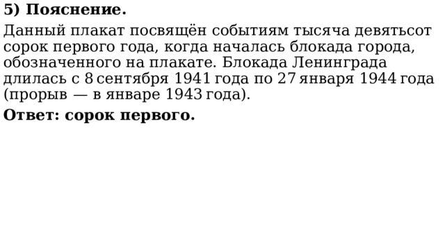 5) Пояснение. Данный плакат посвящён событиям тысяча девятьсот сорок первого года, когда началась блокада города, обозначенного на плакате. Блокада Ленинграда длилась с 8 сентября 1941 года по 27 января 1944 года (прорыв  — в январе 1943 года).  Ответ: сорок первого. 