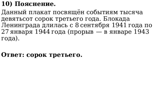 10) Пояснение. Данный плакат посвящён событиям тысяча девятьсот сорок третьего года. Блокада Ленинграда длилась с 8 сентября 1941 года по 27 января 1944 года (прорыв  — в январе 1943 года).  Ответ: сорок третьего. 