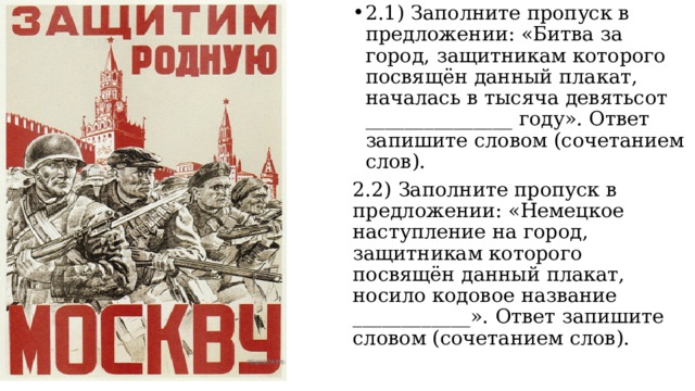 2.1) Заполните пропуск в предложении: «Битва за город, защитникам которого посвящён данный плакат, началась в тысяча девятьсот _______________ году». Ответ запишите словом (сочетанием слов). 2.2) Заполните пропуск в предложении: «Немецкое наступление на город, защитникам которого посвящён данный плакат, носило кодовое название ____________». Ответ запишите словом (сочетанием слов). 