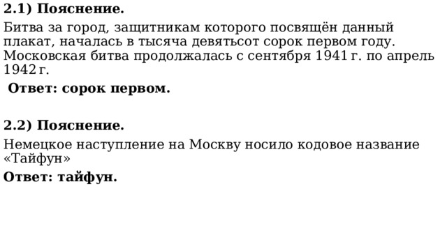 2.1) Пояснение. Битва за город, защитникам которого посвящён данный плакат, началась в тысяча девятьсот сорок первом году. Московская битва продолжалась с сентября 1941 г. по апрель 1942 г.   Ответ: сорок первом.  2.2) Пояснение. Немецкое наступление на Москву носило кодовое название «Тайфун»   Ответ: тайфун. 