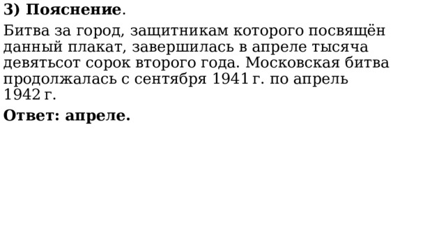 3) Пояснение . Битва за город, защитникам которого посвящён данный плакат, завершилась в апреле тысяча девятьсот сорок второго года. Московская битва продолжалась с сентября 1941 г. по апрель 1942 г.  Ответ: апреле. 