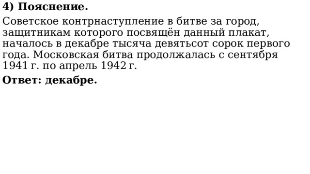 4) Пояснение. Советское контрнаступление в битве за город, защитникам которого посвящён данный плакат, началось в декабре тысяча девятьсот сорок первого года. Московская битва продолжалась с сентября 1941 г. по апрель 1942 г.  Ответ: декабре. 