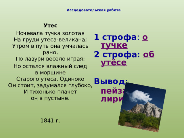 Исследовательская работа   Утес Ночевала тучка золотая  На груди утеса-великана;  Утром в путь она умчалась рано,  По лазури весело играя; Но остался влажный след в морщине  Старого утеса. Одиноко  Он стоит, задумался глубоко,  И тихонько плачет он в пустыне. 1841 г. 1  строфа : о тучке 2 строфа:  об утёсе Вывод:  пейзажная лирика 