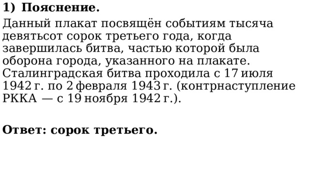 Пояснение. Данный плакат посвящён событиям тысяча девятьсот сорок третьего года, когда завершилась битва, частью которой была оборона города, указанного на плакате. Сталинградская битва проходила с 17 июля 1942 г. по 2 февраля 1943 г. (контрнаступление РККА  — с 19 ноября 1942 г.).  Ответ: сорок третьего. 