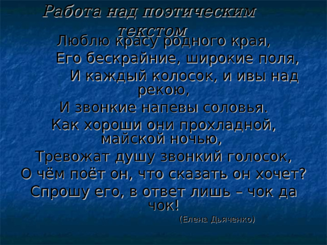 Работа над поэтическим текстом Люблю красу родного края,  Его бескрайние, широкие поля,  И каждый колосок, и ивы над рекою, И звонкие напевы соловья. Как хороши они прохладной, майской ночью, Тревожат душу звонкий голосок, О чём поёт он, что сказать он хочет? Спрошу его, в ответ лишь – чок да чок!  (Елена Дьяченко) 