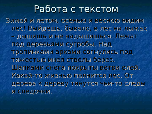 Работа с текстом Зимой и летом, осенью и весною видим лес! Выйдешь, бывало, в лес на лыжах – дышишь и не надышишься. Лежат под деревьями сугробы. Над тропинками арками согнулись под тяжестью инея стволы берез. Шапками снега покрыты ветви елей. Какой-то жизнью полнится лес. От дерева к дереву тянутся чьи-то следы и следочки. 