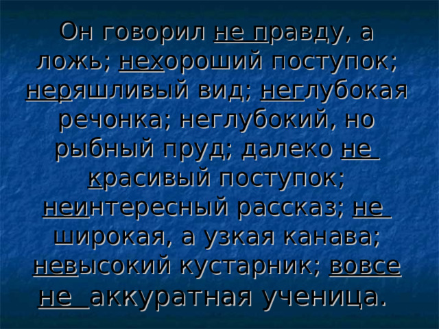 Он говорил не п равду, а ложь; нех ороший поступок; нер яшливый вид; нег лубокая речонка; неглубокий, но рыбный пруд; далеко не к расивый поступок; неи нтересный рассказ; не широкая, а узкая канава; нев ысокий кустарник; вовсе не аккуратная ученица.  