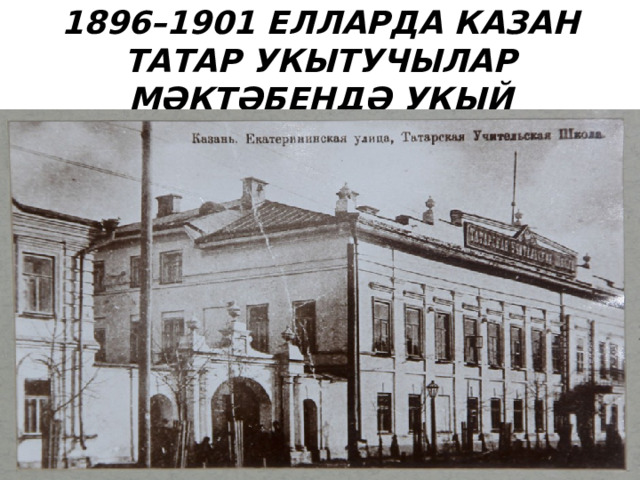 1896–1901 ЕЛЛАРДА КАЗАН ТАТАР УКЫТУЧЫЛАР МӘКТӘБЕНДӘ УКЫЙ 