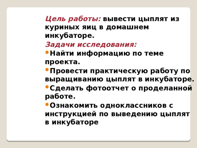Цель работы: вывести цыплят из куриных яиц в домашнем инкубаторе. Задачи исследования: Найти информацию по теме проекта. Провести практическую работу по выращиванию цыплят в инкубаторе. Сделать фотоотчет о проделанной работе. Ознакомить одноклассников с инструкцией по выведению цыплят в инкубаторе 