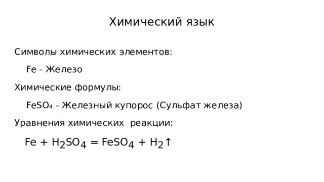 Химический язык Символы химических элементов:  Fe - Железо Химические формулы:  FeSO₄ - Железный купорос (Сульфат железа) Уравнения химических реакции:  Fe + H 2 SO 4 = FeSO 4 + H 2 ↑ 