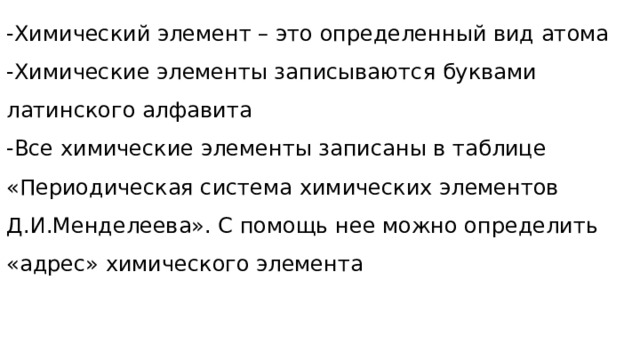 -Химический элемент – это определенный вид атома -Химические элементы записываются буквами латинского алфавита -Все химические элементы записаны в таблице «Периодическая система химических элементов Д.И.Менделеева». С помощь нее можно определить «адрес» химического элемента 