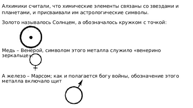 Алхимики считали, что химические элементы связаны со звездами и планетами, и присваивали им астрологические символы. Золото называлось Солнцем, а обозначалось кружком с точкой: Медь – Венерой, символом этого металла служило «венерино зеркальце»: А железо – Марсом; как и полагается богу войны, обозначение этого металла включало щит и копье: 