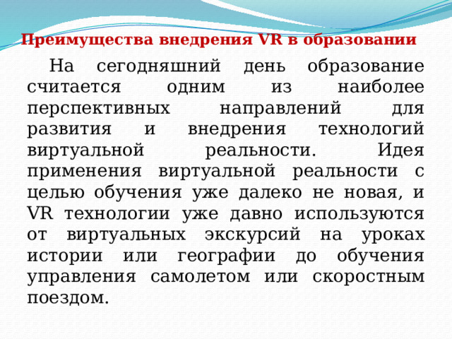 Преимущества внедрения VR в образовании  На сегодняшний день образование считается одним из наиболее перспективных направлений для развития и внедрения технологий виртуальной реальности. Идея применения виртуальной реальности с целью обучения уже далеко не новая, и VR технологии уже давно используются от виртуальных экскурсий на уроках истории или географии до обучения управления самолетом или скоростным поездом. 