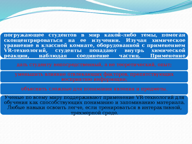 VR-технологии создают виртуальное пространство, погружающее студентов в мир какой-либо темы, помогая сконцентрироваться на ее изучении. Изучая химическое уравнение в классной комнате, оборудованной с применением VR-технологий, студенты попадают внутрь химической реакции, наблюдая соединение частиц. Применение технологий виртуальной реальности в обучении позволяет: дать студенту непосредственный, а не теоретический, опыт; уменьшить влияние отвлекающих факторов, препятствующих восприятию информации; объяснить сложные для понимания явления и предметы. Ученые по всему миру поддерживают применение VR-технологий для обучения как способствующих пониманию и запоминанию материала. Любые навыки освоить легче, если тренироваться в интерактивной, трехмерной среде. 