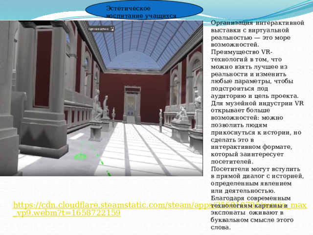 Эстетическое воспитание учащихся Организация интерактивной выставки с виртуальной реальностью — это море возможностей. Преимущество VR-технологий в том, что можно взять лучшее из реальности и изменить любые параметры, чтобы подстроиться под аудиторию и цель проекта. Для музейной индустрии VR открывает больше возможностей: можно позволить людям прикоснуться к истории, но сделать это в интерактивном формате, который заинтересует посетителей. Посетители могут вступить в прямой диалог с историей, определенным явлением или деятельностью. Благодаря современным технологиям картины и экспонаты оживают в буквальном смысле этого слова. https://cdn.cloudflare.steamstatic.com/steam/apps/256810785/movie_max_vp9.webm?t=1658722159 