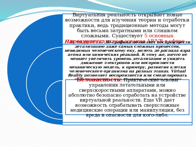 Виртуальная реальность открывает новые возможности для изучения теории и отработки практики, ведь традиционные методы могут быть весьма затратными или слишком сложными. Существует 5 основных преимуществ использования AR/VR в сфере образования. Наглядность . 3D-графика позволяет воспроизвести детализацию даже самых сложных процессов, невидимых человеческому оку, вплоть до распада ядра атома или химических реакций. К тому же, ничто не мешает увеличить уровень детализации и увидеть движение электронов или воспроизвести механическую модель, к примеру, развития клетки человеческого организма на разных этапах. Virtual Reality позволяет воспроизвести или смоделировать любые процессы или явления, о которых знает современная наука . Безопасность . Практические основы управления летательными или сверхскоростными аппаратами, можно абсолютно безопасно отработать на устройстве виртуальной реальности. Еще VR дает возможность отрабатывать сверхсложные медицинские операции или манипуляции, без вреда и опасности для кого-либо. 