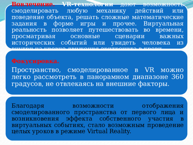 Вовлечение.  VR-технологии дают возможность смоделировать любую механику действий или поведение объекта, решать сложные математические задания в форме игры и прочее. Виртуальная реальность позволяет путешествовать во времени, просматривая основные сценарии важных исторических событий или увидеть человека из внутри на уровне движения эритроцита в крови. Фокусировка. Пространство, смоделированное в VR можно легко рассмотреть в панорамном диапазоне 360 градусов, не отвлекаясь на внешние факторы. Благодаря возможности отображения смоделированного пространства от первого лица и возникновения эффекта собственного участия в виртуальных событиях, стало возможным проведение целых уроков в режиме Virtual Reality. 