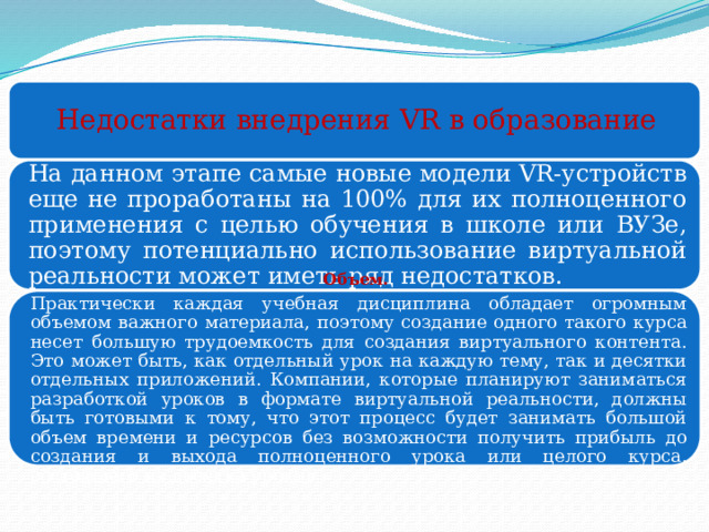 Недостатки внедрения VR в образование На данном этапе самые новые модели VR-устройств еще не проработаны на 100% для их полноценного применения с целью обучения в школе или ВУЗе, поэтому потенциально использование виртуальной реальности может иметь ряд недостатков. Объем. Практически каждая учебная дисциплина обладает огромным объемом важного материала, поэтому создание одного такого курса несет большую трудоемкость для создания виртуального контента. Это может быть, как отдельный урок на каждую тему, так и десятки отдельных приложений. Компании, которые планируют заниматься разработкой уроков в формате виртуальной реальности, должны быть готовыми к тому, что этот процесс будет занимать большой объем времени и ресурсов без возможности получить прибыль до создания и выхода полноценного урока или целого курса, состоящего из десятка уроков. 