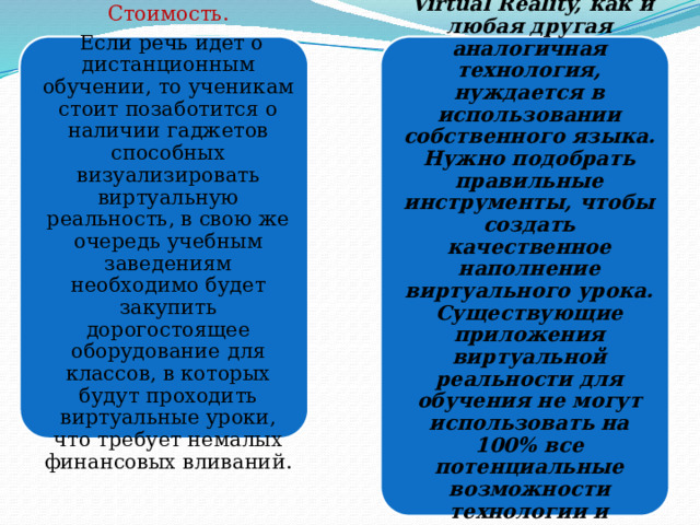 Стоимость. Функциональность .  Если речь идет о дистанционным обучении, то ученикам стоит позаботится о наличии гаджетов способных визуализировать виртуальную реальность, в свою же очередь учебным заведениям необходимо будет закупить дорогостоящее оборудование для классов, в которых будут проходить виртуальные уроки, что требует немалых финансовых вливаний.  Virtual Reality, как и любая другая аналогичная технология, нуждается в использовании собственного языка. Нужно подобрать правильные инструменты, чтобы создать качественное наполнение виртуального урока. Существующие приложения виртуальной реальности для обучения не могут использовать на 100% все потенциальные возможности технологии и поэтому не выполняют своей основной функции. 