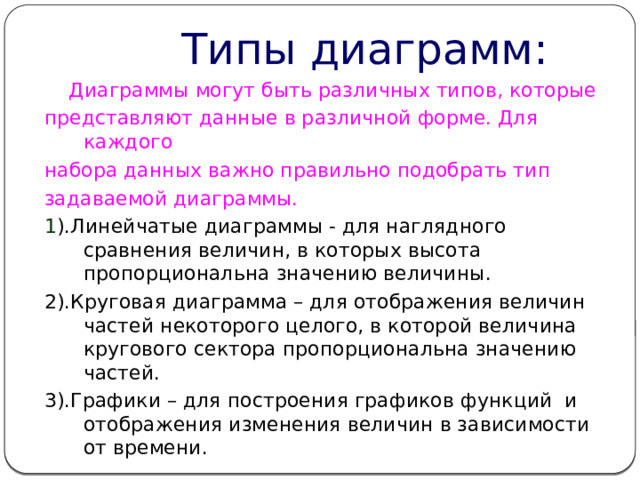  Типы диаграмм:  Диаграммы могут быть различных типов, которые представляют данные в различной форме. Для каждого набора данных важно правильно подобрать тип задаваемой диаграммы. 1 ).Линейчатые диаграммы - для наглядного сравнения величин, в которых высота пропорциональна значению величины. 2).Круговая диаграмма – для отображения величин частей некоторого целого, в которой величина кругового сектора пропорциональна значению частей. 3).Графики – для построения графиков функций и отображения изменения величин в зависимости от времени. 