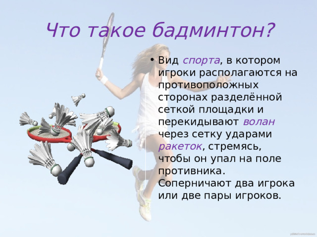 Что такое бадминтон? Вид спорта , в котором игроки располагаются на противоположных сторонах разделённой сеткой площадки и перекидывают волан через сетку ударами ракеток , стремясь, чтобы он упал на поле противника. Соперничают два игрока или две пары игроков. 