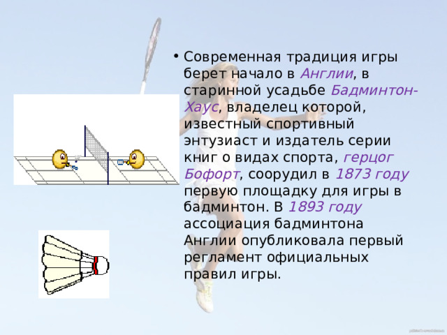 Современная традиция игры берет начало в Англии , в старинной усадьбе Бадминтон-Хаус , владелец которой, известный спортивный энтузиаст и издатель серии книг о видах спорта, герцог Бофорт , соорудил в 1873 году первую площадку для игры в бадминтон. В 1893 году ассоциация бадминтона Англии опубликовала первый регламент официальных правил игры. 