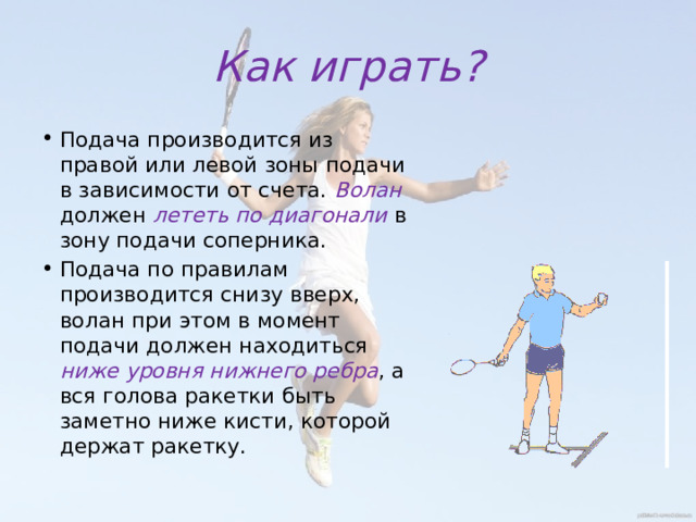 Как играть? Подача производится из правой или левой зоны подачи в зависимости от счета. Волан должен лететь по диагонали в зону подачи соперника. Подача по правилам производится снизу вверх, волан при этом в момент подачи должен находиться ниже уровня нижнего ребра , а вся голова ракетки быть заметно ниже кисти, которой держат ракетку. 