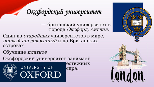   —  британский университет в городе  Оксфорд, Англия. Один из  старейших университетов в мире, первый англоязычный и на Британских островах Обучение платное Оксфордский университет занимает лидирующие позиции в престижных рейтингах университетов мира. 