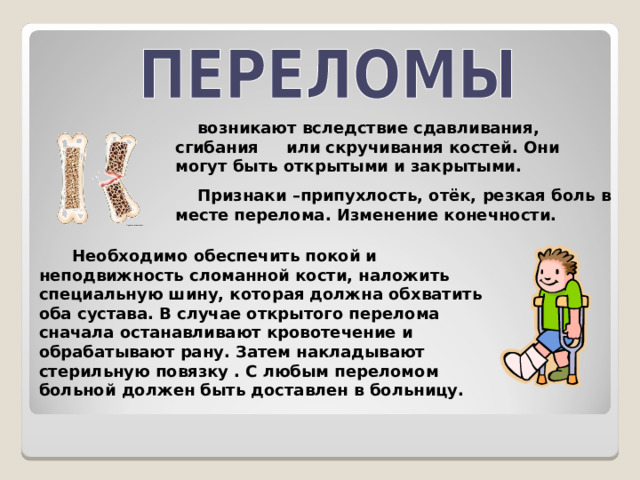  возникают вследствие сдавливания, сгибания или скручивания костей. Они могут быть открытыми и закрытыми.  Признаки –припухлость, отёк, резкая боль в месте перелома. Изменение конечности.  Необходимо обеспечить покой и неподвижность сломанной кости, наложить специальную шину, которая должна обхватить оба сустава. В случае открытого перелома сначала останавливают кровотечение и обрабатывают рану. Затем накладывают стерильную повязку . С любым переломом больной должен быть доставлен в больницу.  