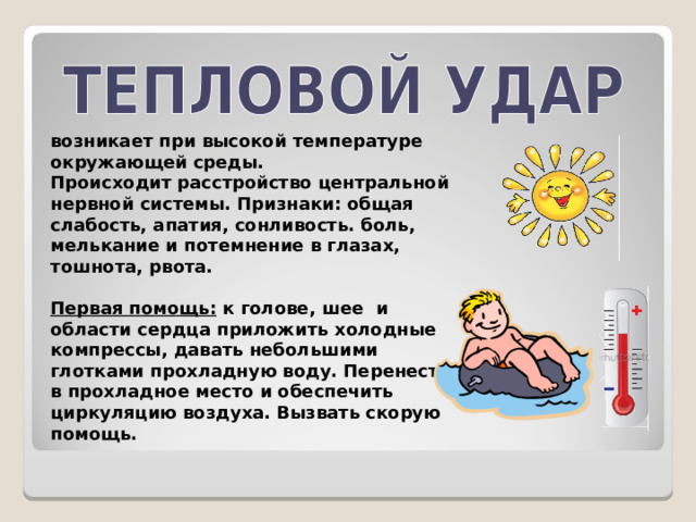 возникает при высокой температуре окружающей среды. Происходит расстройство центральной нервной системы. Признаки: общая слабость, апатия, сонливость. боль, мелькание и потемнение в глазах, тошнота, рвота.  Первая помощь: к голове, шее и области сердца приложить холодные компрессы, давать небольшими глотками прохладную воду. Перенести в прохладное место и обеспечить циркуляцию воздуха. Вызвать скорую помощь. 
