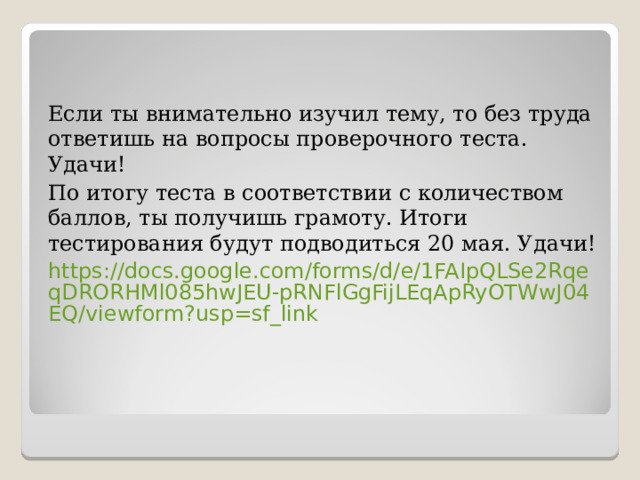 Если ты внимательно изучил тему, то без труда ответишь на вопросы проверочного теста. Удачи! По итогу теста в соответствии с количеством баллов, ты получишь грамоту. Итоги тестирования будут подводиться 20 мая. Удачи! https://docs.google.com/forms/d/e/1FAIpQLSe2RqeqDRORHMl085hwJEU-pRNFlGgFijLEqApRyOTWwJ04EQ/viewform?usp=sf_link 